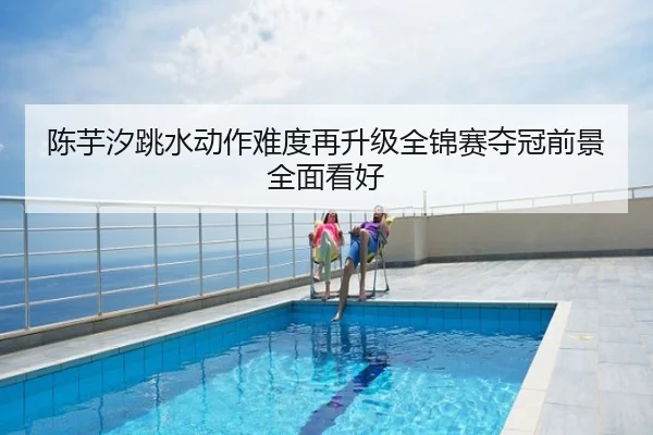 陈芋汐跳水动作难度再升级全锦赛夺冠前景全面看好