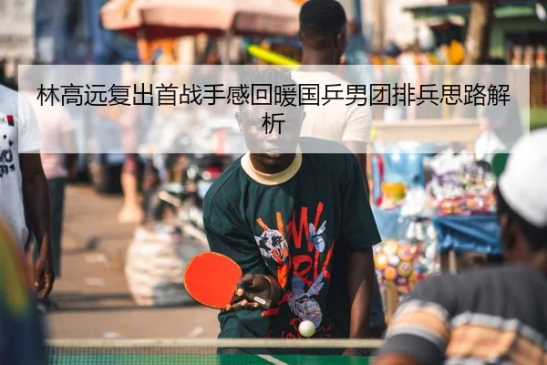 林高远复出首战手感回暖国乒男团排兵思路解析