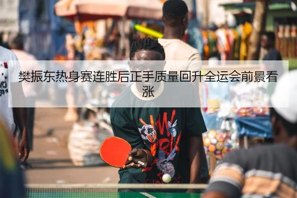 樊振东热身赛连胜后正手质量回升全运会前景看涨