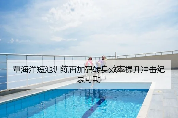 覃海洋短池训练再加码转身效率提升冲击纪录可期