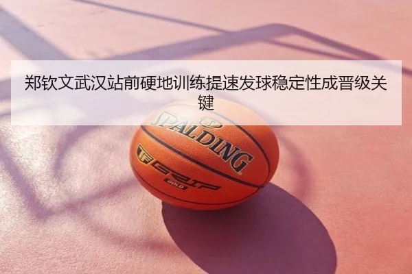 郑钦文武汉站前硬地训练提速发球稳定性成晋级关键