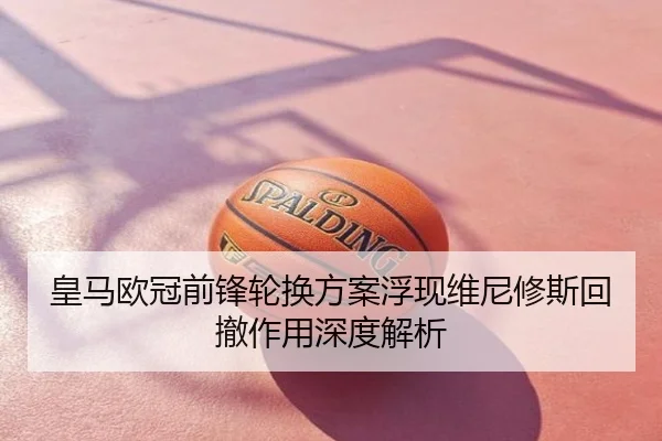 皇马欧冠前锋轮换方案浮现维尼修斯回撤作用深度解析