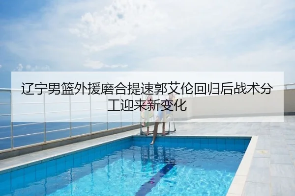 辽宁男篮外援磨合提速郭艾伦回归后战术分工迎来新变化
