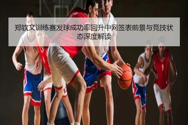 郑钦文训练赛发球成功率回升中网签表前景与竞技状态深度解读