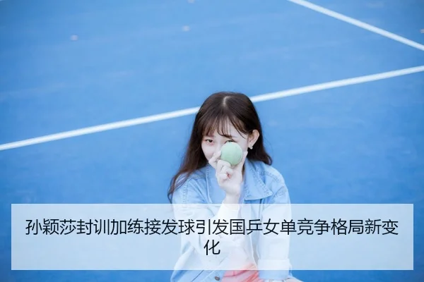 孙颖莎封训加练接发球引发国乒女单竞争格局新变化